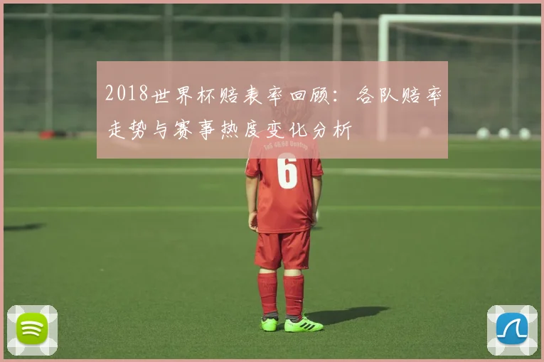 2018世界杯赔表率回顾:各队赔率走势与赛事热度变化分析