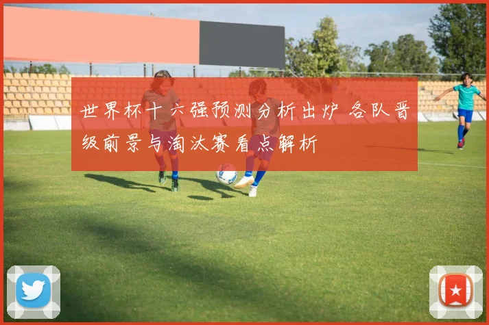 世界杯十六强预测分析出炉 各队晋级前景与淘汰赛看点解析