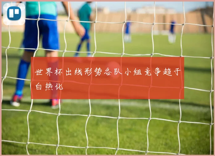 世界杯出线形势各队小组竞争趋于白热化