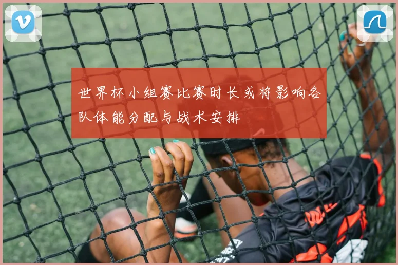 世界杯小组赛比赛时长或将影响各队体能分配与战术安排