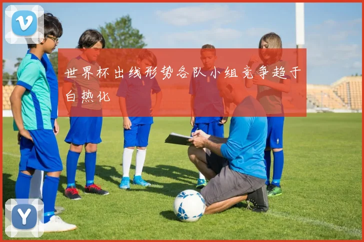 世界杯出线形势各队小组竞争趋于白热化