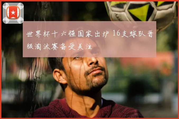 世界杯十六强国家出炉 16支球队晋级淘汰赛备受关注