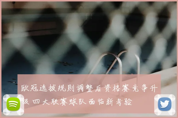 欧冠选拔规则调整后资格赛竞争升级 四大联赛球队面临新考验
