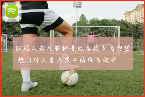 欧冠足彩网解析曼城客战皇马形势 热门对决看点集中防线与效率